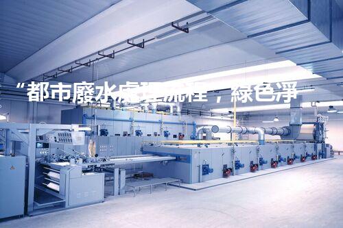 “都市廢水處理流程，綠色凈化，美麗家園守護(hù)者”